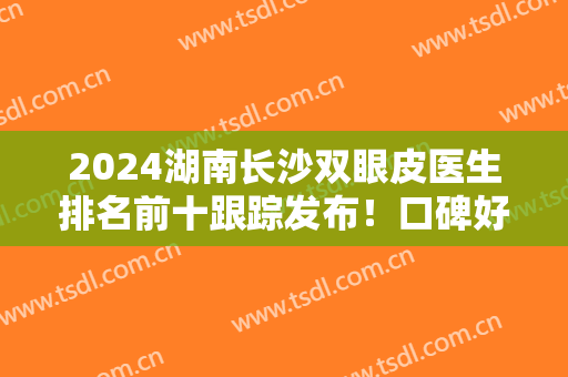 2024湖南长沙双眼皮医生排名前十跟踪发布！口碑好的有张娇娇、解灿等获十强！