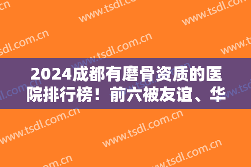 2024成都有磨骨资质的医院排行榜！前六被友谊、华西、东篱等占据！实力口碑对比！