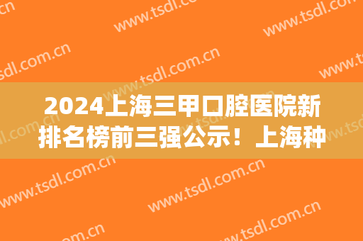 2024上海三甲口腔医院新排名榜前三强公示！上海种植牙价格费用爆出_含牙齿矫正案例分享