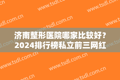 济南整形医院哪家比较好？2024排行榜私立前三网红推荐！隆鼻价格收费查询