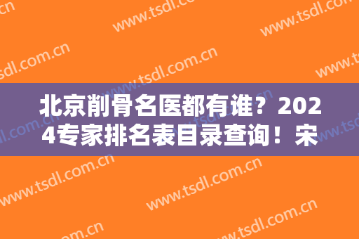 北京削骨名医都有谁？2024专家排名表目录查询！宋可新、李发成、章庆国领衔前五