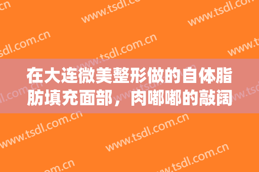 在大连微美整形做的自体脂肪填充面部，肉嘟嘟的敲阔爱(大连哪家脂肪填充做得好)