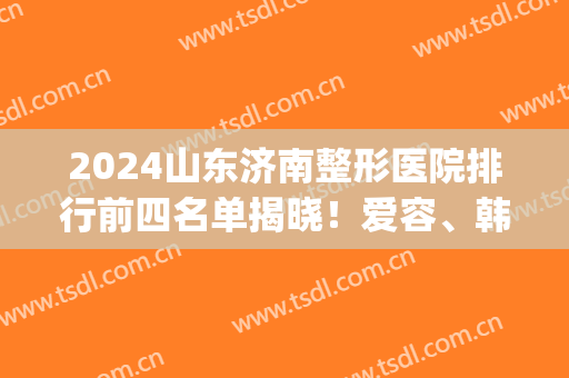 2024山东济南整形医院排行前四名单揭晓！爱容、韩氏口碑上榜_含双眼皮价格查询