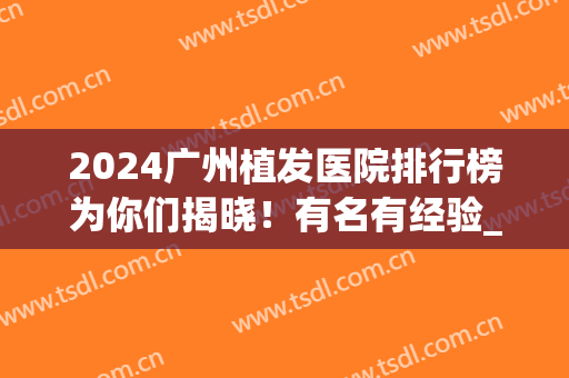 2024广州植发医院排行榜为你们揭晓！有名有经验_附案例和价格表！(广州的植发医院)