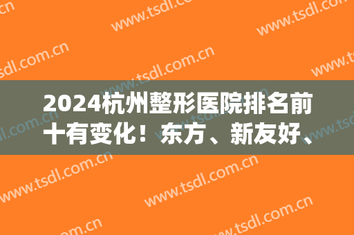 2024杭州整形医院排名前十有变化！东方、新友好、时光跻身三甲_有案例和价格