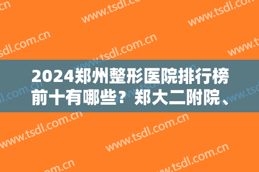 2024郑州整形医院排行榜前十有哪些？郑大二附院、天后、美莱等入围十强！