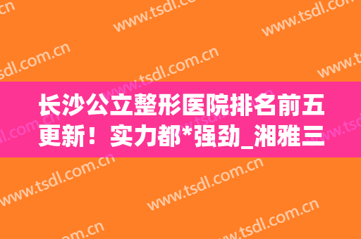长沙公立整形医院排名前五更新！实力都*强劲_湘雅三医院、二院等价格查询