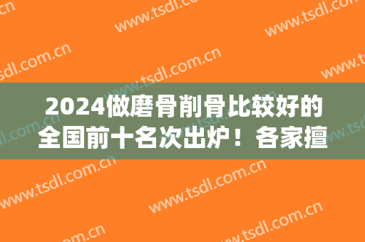 2024做磨骨削骨比较好的全国前十名次出炉！各家擅长点都不同_附价格表