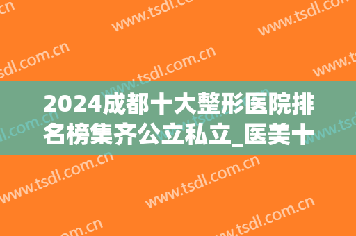 2024成都十大整形医院排名榜集齐公立私立_医美十强口碑一定不会差！