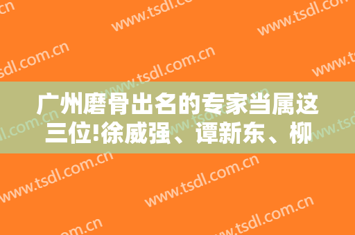 广州磨骨出名的专家当属这三位!徐威强、谭新东、柳大烈排名靠前~价格查收