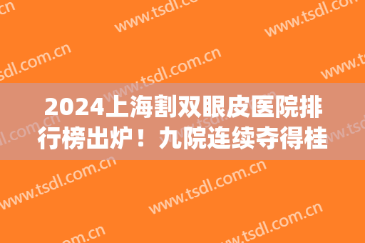 2024上海割双眼皮医院排行榜出炉！九院连续夺得桂冠_专家案例和价格出示！