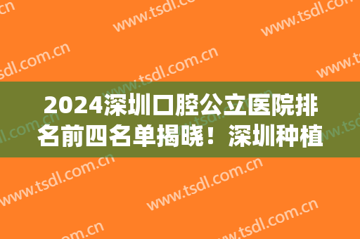 2024深圳口腔公立医院排名前四名单揭晓！深圳种植牙价格费用公示_含整牙案例欣赏