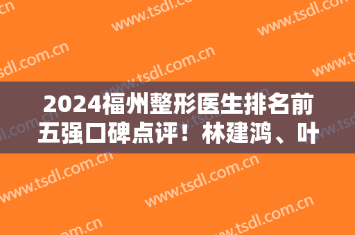2024福州整形医生排名前五强口碑点评！林建鸿、叶丽萍强势上榜~隆胸价格参考
