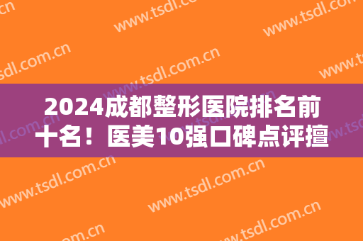 2024成都整形医院排名前十名！医美10强口碑点评擅长各不同~公立私立上榜