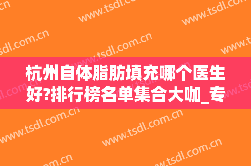 杭州自体脂肪填充哪个医生好?排行榜名单集合大咖_专家案例和价格发布！