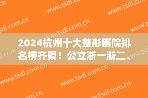 2024杭州十大整形医院排名榜齐聚！公立浙一浙二、私立美莱时光等！(杭州公立整形医院排行榜)