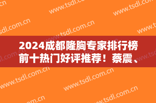 2024成都隆胸专家排行榜前十热门好评推荐！蔡震、傅容等名医坐镇！