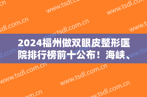 2024福州做双眼皮整形医院排行榜前十公布！海峡、格莱美等医美10强值得选择！