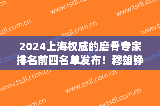 2024上海权威的磨骨专家排名前四名单发布！穆雄铮技术口碑领衔_手术价格在线查询