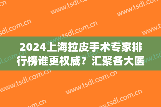 2024上海拉皮手术专家排行榜谁更权威？汇聚各大医院医生供选择_附案例和价格