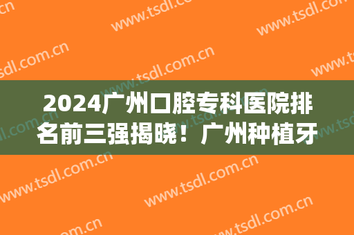 2024广州口腔专科医院排名前三强揭晓！广州种植牙价格表公示_含牙齿矫正案例果图