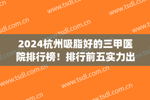 2024杭州吸脂好的三甲医院排行榜！排行前五实力出圈_案例和价格附上！