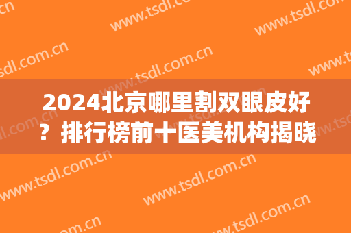 2024北京哪里割双眼皮好？排行榜前十医美机构揭晓_内含眼部整形价格明细清单