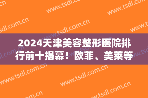 2024天津美容整形医院排行前十揭幕！欧菲、美莱等进前三强！(天津整形美容医院排名)