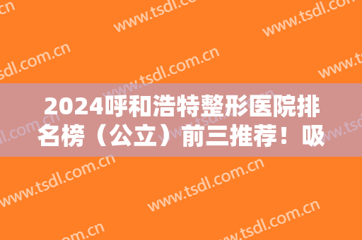 2024呼和浩特整形医院排名榜（公立）前三推荐！吸脂案例及价格收费表一览