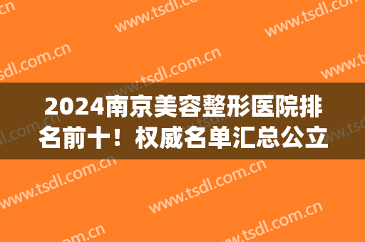 2024南京美容整形医院排名前十！权威名单汇总公立私立_实力硬碰硬！(南京正规整容整形医院排名)