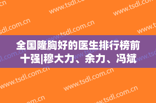 全国隆胸好的医生排行榜前十强|穆大力、余力、冯斌恭喜斩获3强|价格速看