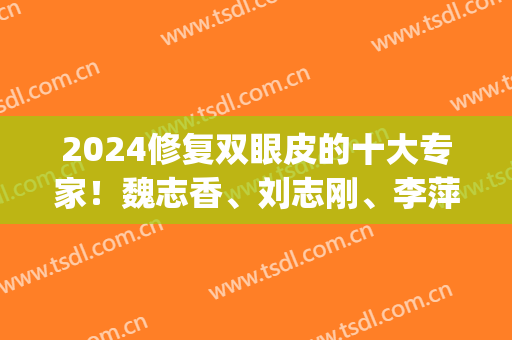 2024修复双眼皮的十大专家！魏志香、刘志刚、李萍排名第几？价格多少？(魏志香修复单眼皮价格)