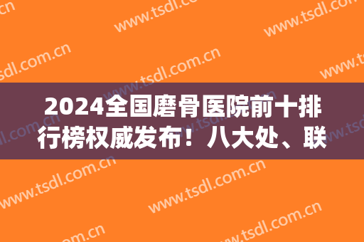 2024全国磨骨医院前十排行榜权威发布！八大处、联合丽格实力上榜_全新价格查询