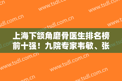 上海下颌角磨骨医生排名榜前十强！九院专家韦敏、张路、柴岗前三名！价格价目表