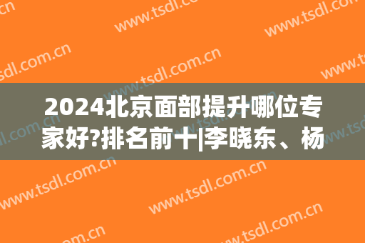 2024北京面部提升哪位专家好?排名前十|李晓东、杨大平等坐诊医院候等！