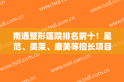 南通整形医院排名前十！星范、美莱、康美等擅长项目各有特色！(南通康美整形医院哪个比较好)