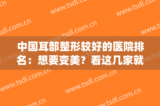 中国耳部整形较好的医院排名：想要变美？看这几家就够了！(耳朵整形最好的医院)
