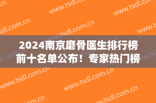 2024南京磨骨医生排行榜前十名单公布！专家热门榜top10都在这儿(全国排名前十磨骨医生)
