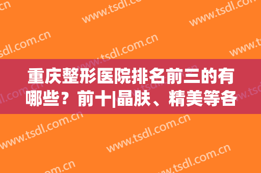 重庆整形医院排名前三的有哪些？前十|晶肤、精美等各大特色出示！(重庆整形美容医院排名前十位)