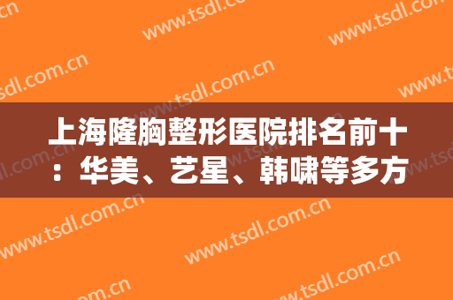 上海隆胸整形医院排名前十：华美、艺星、韩啸等多方面出击！答案揭晓！(上海权威医美整形医院)