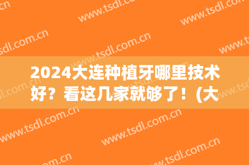 2024大连种植牙哪里技术好？看这几家就够了！(大连哪家医院种植牙技术好)