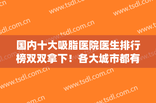 国内十大吸脂医院医生排行榜双双拿下！各大城市都有权威代表！(国内吸脂最好的医院)