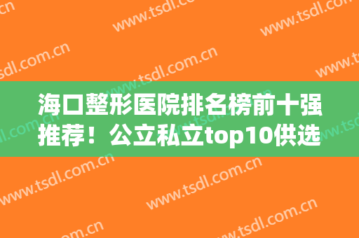 海口整形医院排名榜前十强推荐！公立私立top10供选择！(海口公立整形医院有哪些)