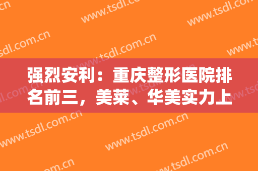 强烈安利：重庆整形医院排名前三，美莱、华美实力上榜(重庆整形医院前十名)