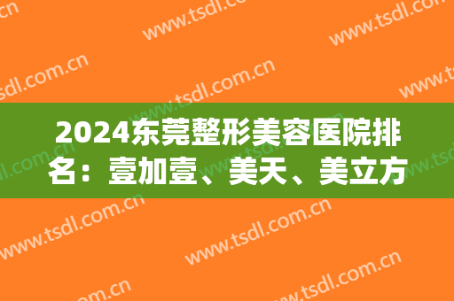 2024东莞整形美容医院排名：壹加壹、美天、美立方获前三(东莞市整形医院排名)