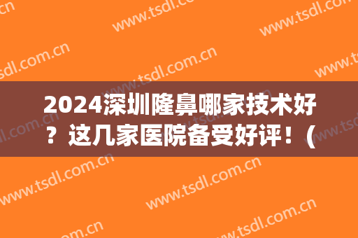 2024深圳隆鼻哪家技术好？这几家医院备受好评！(深圳隆鼻哪个医院更好我美不美吗)