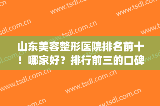 山东美容整形医院排名前十！哪家好？排行前三的口碑推荐(山东正规整形医院排名)