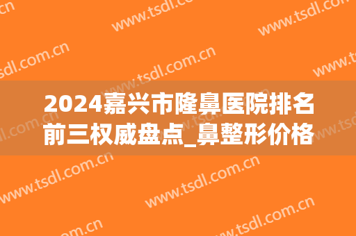 2024嘉兴市隆鼻医院排名前三权威盘点_鼻整形价格案例全新上线(嘉兴有几家整形医院)