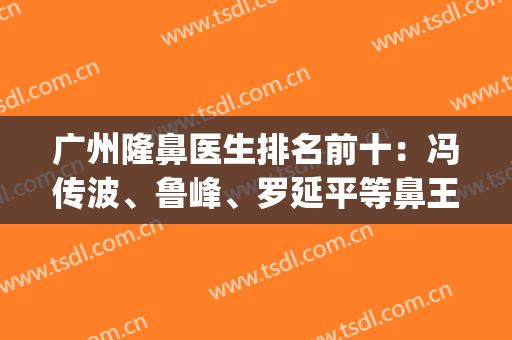 广州隆鼻医生排名前十：冯传波、鲁峰、罗延平等鼻王花落谁家？(广州有名的隆鼻专家)