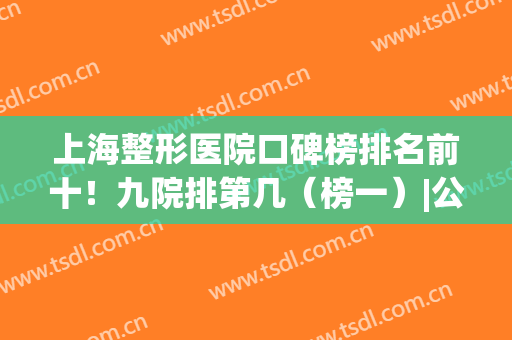 上海整形医院口碑榜排名前十！九院排第几（榜一）|公立和私立对决！(上海排名前十民营整形医院)